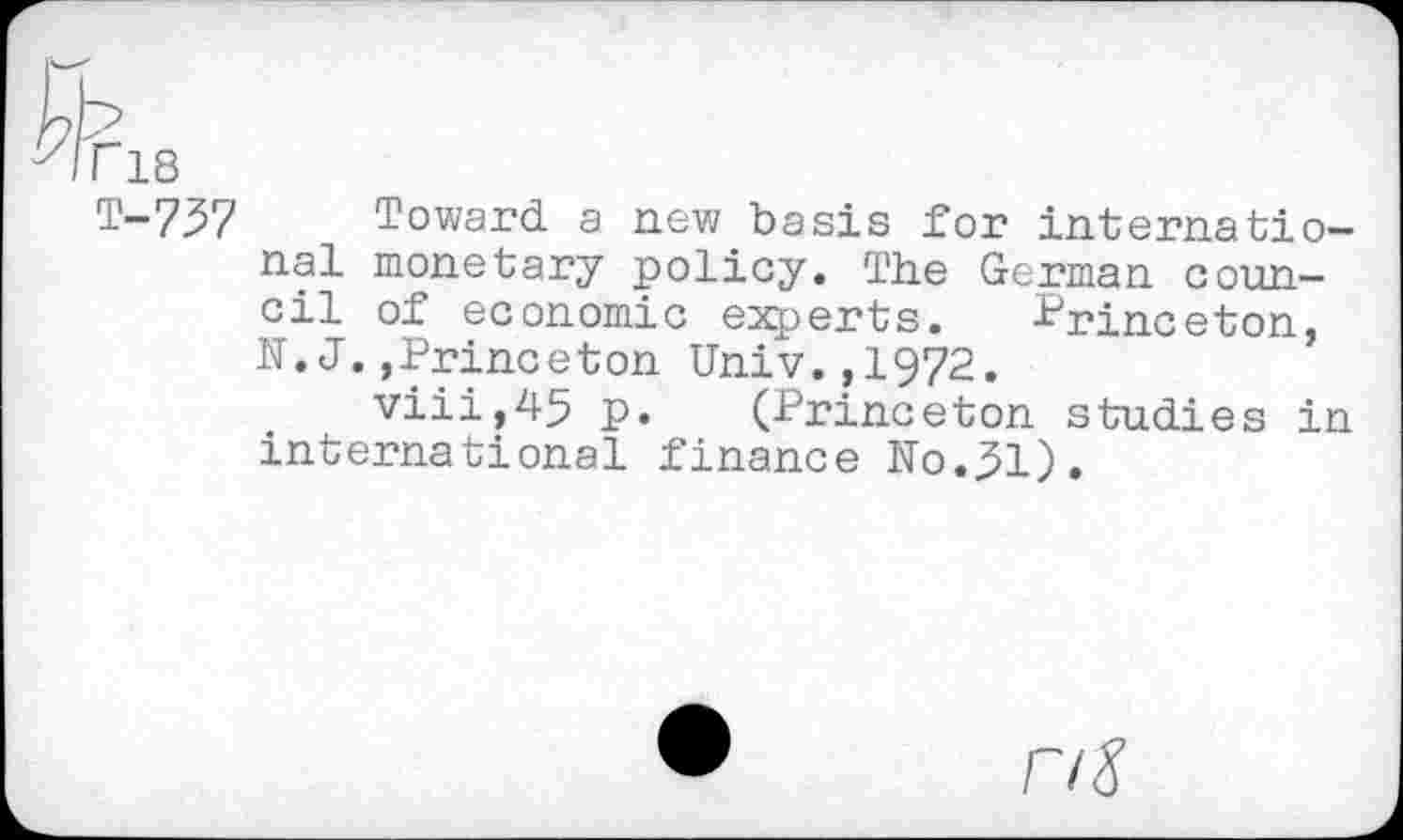 ﻿r 18
T-737 Toward a new basis for international monetary policy. The German council of economic experts. Princeton, N.J.,Princeton Univ.,1972.
viii,45 p. (Princeton studies in international finance No.31).
nS